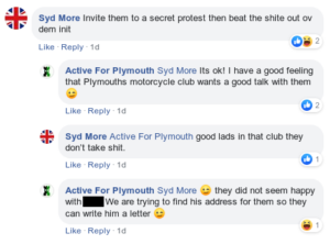 A facebook comment thread. Syd More: "invite them to a secret protest then beat the shite out ov dem init". Active for Plymouth: "Syd More It's ok! I have a good feeling that Plymouths motorcycle club wants a good talk with them [wink emoji]". Syd More: "Active For Plymouth good lads in that club they don't take shit.". Active For Plymouth: "Syd More [wink emoji] they did not seem happy with [name redacted]. We are trying to find his address for them so they can write him a letter [wink emoji]"
