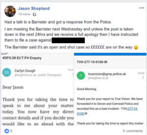 A facebook post by Jason Shopland with text and two screenshots. "Had a talk to a Barrister and got a response from the Police. I am meeting the Barrister next Wednesday and unless the post is taken down in the next 24hrs and we recieve a full apology then I have instructed them to file a case against [redacted]. The Barrister said it's an open and shut case so ££££££ are on the way [smile emoji]". First screenshot: email from Carlyn Gough. "Dear Jason. Thankyou or taking the time to speak to me about your matter today. You now have my direct contact details and if you decide you would like to go ahead with the [screenshot cut off here]". Second screenshot: Email from truevision at gmp dot police dot uk. "Good Morning, Thank you for your report to True Vision. We have forwarded it to Devon and Cornwall Police and recorded this as a hate incident - TVH=277-19-0100-IR Thank you for taking the time to report this matter [screenshot cuts off here]"