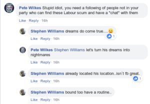 Facebook comment thread. Pete Wilkes: "Stupid idiot, you need a following of people not in your party who can find these Labour scum and have a 'chat' with them". Stephen Williams: "dreams do come true... [smile emoji]". Pete Wilkes: "Stephen Williams let's turn his dreams into nightmares". Stephen Williams: "already located his location..isn`t fb great.". Stephen Williams: "bound too have a routine.."