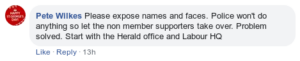Facebook comment by Pete Wilkes: "Please expose names and faces. Police won't do anything so let the non member supporters take over. Problem solved. Start with the Herald office and Labour HQ"