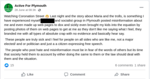Post from Active For Plymouth facebook page: "Watching Coronation Street last night and the story about Maria and the trolls, is something I have experienced myself. [Redacted] and socialist group in Plymouth posted misinformation about me and even made up web pages to dox and sickly even brought my kids into the equation by posting photos of them on web pages to get at me as they don't like me saying what I feel, they branded me with all types of absolute crap with no evidence and basically hear say. These people are truly sick and I feel for people on all sides who are like me, not a major elected/ and or politician and just a citizen expressing free speech. The people who post hate and misinformation must be in fear of the words of others but its time that society held them to account by either doing the same to them or the law should deal with them and the situation". Posted 28 June