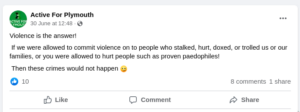 Facebook post from the page Active For Plymouth: "Violence is the answer! If we were allowed to commit violence on the people who stalked, hurt, doxed, or trolled us or our families, or you were allowed to hurt people such as proven paedophiles! Then these crimes would not happen [wink emoji]"