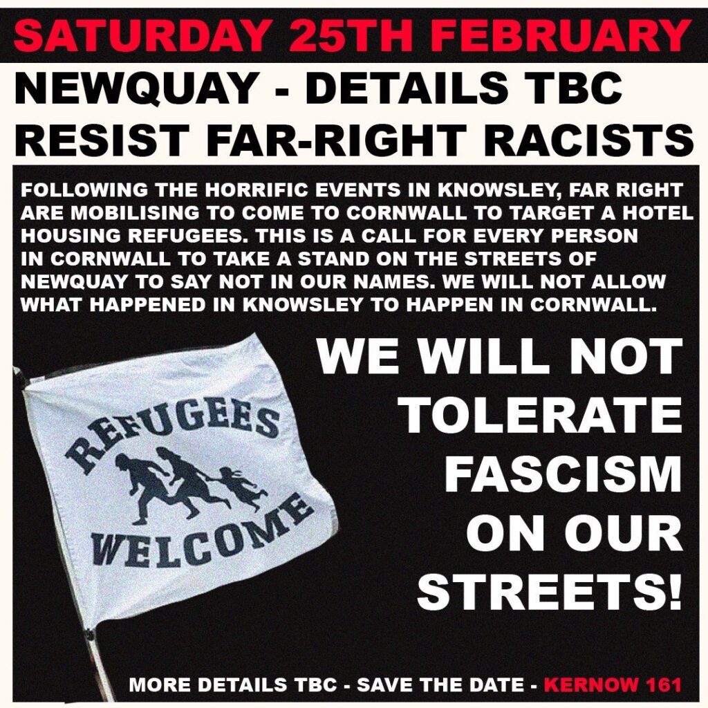 Saturday 25th February Newquay - details tbc - resist far-right racists Following the horrific events in Knowsley, the far right are mobilising to come to Cornwall to target a hotel housing refugees. This is a call for every person in Cornwall to take a stand on the streets of Newquay to say NOT IN OUR NAMES. We will not allow what happened in Knowsley to happen in Cornwall. We will not tolerate fascism on our streets! more details tbc - save the date - kernow 161