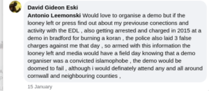 Facebook post, David Gideon Eski. "Would love to organise a demo but if the looney left or press find out about my previouse connections and activity with the EDL , also getting arrested and charged in 2015 at a demo in bradford for burning a koran , the police also laid 3 false charges against me that day , so armed with this information the looney left and media would have a field day knowing that a demo organiser was a convicted islamophobe , the demo would be doomed to fail , although i would definately attend any and all around cornwall and neighbouring counties ,