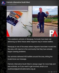 From the Telegram channel of Patriotic Alternative South West. Pictures showing a man holding a leaflet, followed by the text: "This weekend, activists in Newquay, Cornwall, have been out delivering our Brits freeze while migrants stay in hotels leaflets. "Newquay is one of the areas where migrants have been moved into the area, with reports in the community that they have already begun causing problems. "Our activists delivered 400 leaflets around the area, letting the locals know our message. "Patriotic Alternative South West is always eager for more help and new activists, so if you want to get involved, email us at southwest@patrioticalternative.org.uk"