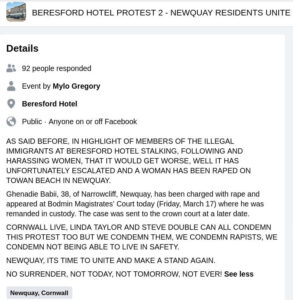 Screenshot of facebook event. Title "BERESFORD HOTEL PROTEST 2 - NEWQUAY RESIDENTS UNITE". By Mylo Gregory. 92 people responded. Location: Beresford Hotel. Text: "AS SAID BEFORE, IN HIGHLIGHT OF MEMBERS OF THE ILLEGAL IMMIGRANTS AT BERESFORD HOTEL STALKING, FOLLOWING AND HARASSING WOMEN, THAT IT WOULD GET WORSE, WELL IT HAS UNFORTUNATELY ESCALATED AND A WOMAN HAS BEEN RAPED ON TOWAN BEACH IN NEWQUAY."Ghenadie Babii, 38, of Narrowcliff, Newquay, has been charged with rape and appeared at Bodmin Magistrates' Court today (Friday March 17) where he was remanded in custody. The case was sent to the crown court at a later date. "CORNWALL LIVE, LINDA TAYLOR AND STEVE DOUBLE CAN ALL CONDEMN THIS PROTEST TOO BUT WE CONDEMN THEM, WE CONDEMN RAPISTS, WE CONDEMN NOT BEING ABLE TO LIVE IN SAFETY. "NEWQUAY, ITS TIME TO UNITE AND MAKE A STAND AGAIN. "NO SURRENDER, NOT TODAY, NOT TOMORROW, NOT EVER!"