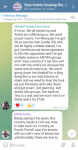 Telegram: "It's true. We all pissed up and Antifa are infiltrating us. We need proper teams. For Newquay I've got 30 ex service men (under 50) who are all highly combat trained, I've got 2 professional drone operators to film the opposition and I've got multiple moles in ANTIFA groups and I have a team of 5 lad who will mix with the Antifa lot, dressed the same and all radio'd up. We aren't going down the football for a ding dong this is our kids futures at stake and we need to step the fuck up, put the beers and coke down and get smart. Get planning. Get moles into groups. Get tactical. This is a war and we won't win it on Stella and 3 for £100.