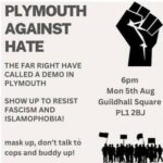 Advert for antifascist counter-protest. Plymouth Against Hate. The far right have called a demo in Plymouth. Show up to resist fascism and islamophobia! Mask up, don't talk to cops and buddy up! 6pm Mon 5th Aug, Guildhall Square, PL1 2BJ