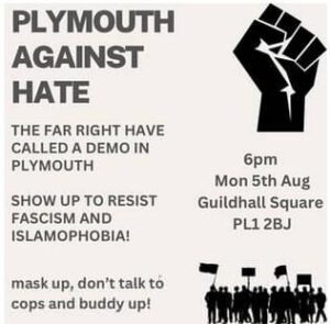 Advert for antifascist counter-protest. Plymouth Against Hate. The far right have called a demo in Plymouth. Show up to resist fascism and islamophobia! Mask up, don't talk to cops and buddy up! 6pm Mon 5th Aug, Guildhall Square, PL1 2BJ